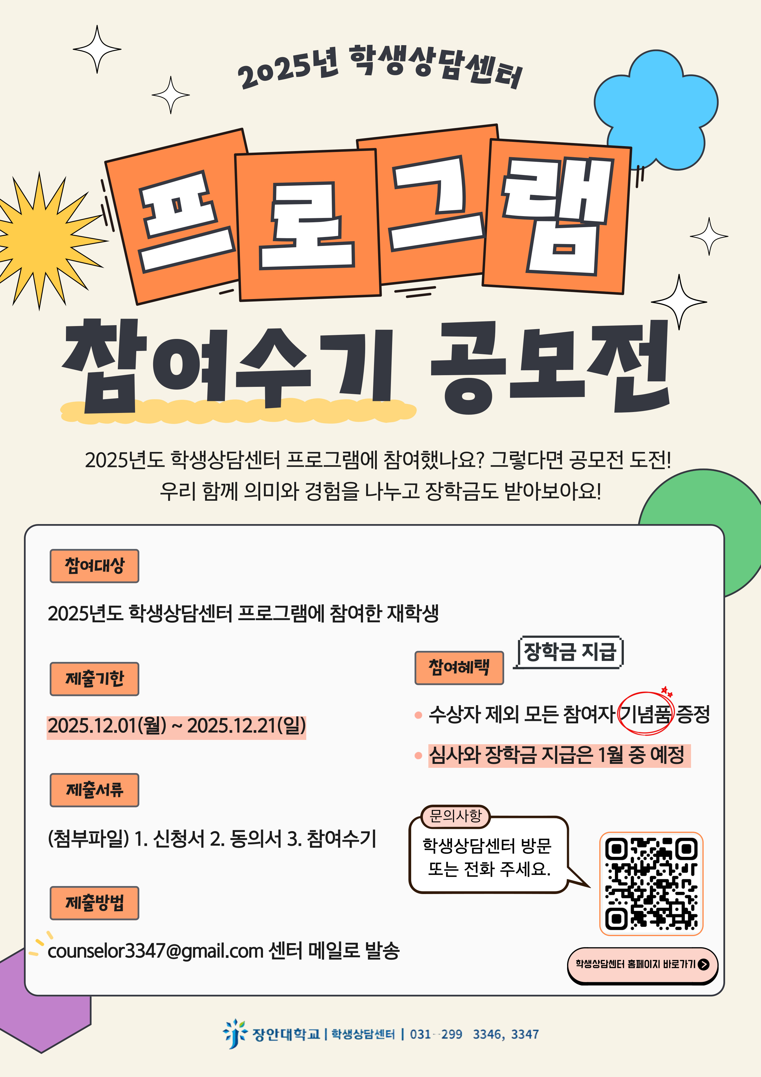  2025년 학생상담센터 프로그램 참여수기 공모전  참여 대상  2025년도 학생상담센터 프로그램에 참여한 재학생  제출 기한  2025.12.01(월) \~ 2025.12.21(일)  제출 서류  1. 신청서 2. 동의서 3. 참여수기 (첨부파일)  제출 방법  counselor3347@gmail.com 센터 메일로 발송  참여 혜택  장학금 지급, 수상자 제외 모든 참여자 기념품 증정  문의 사항  학생상담센터 방문 또는 전화 (031 - 299 - 3346, 3347) 