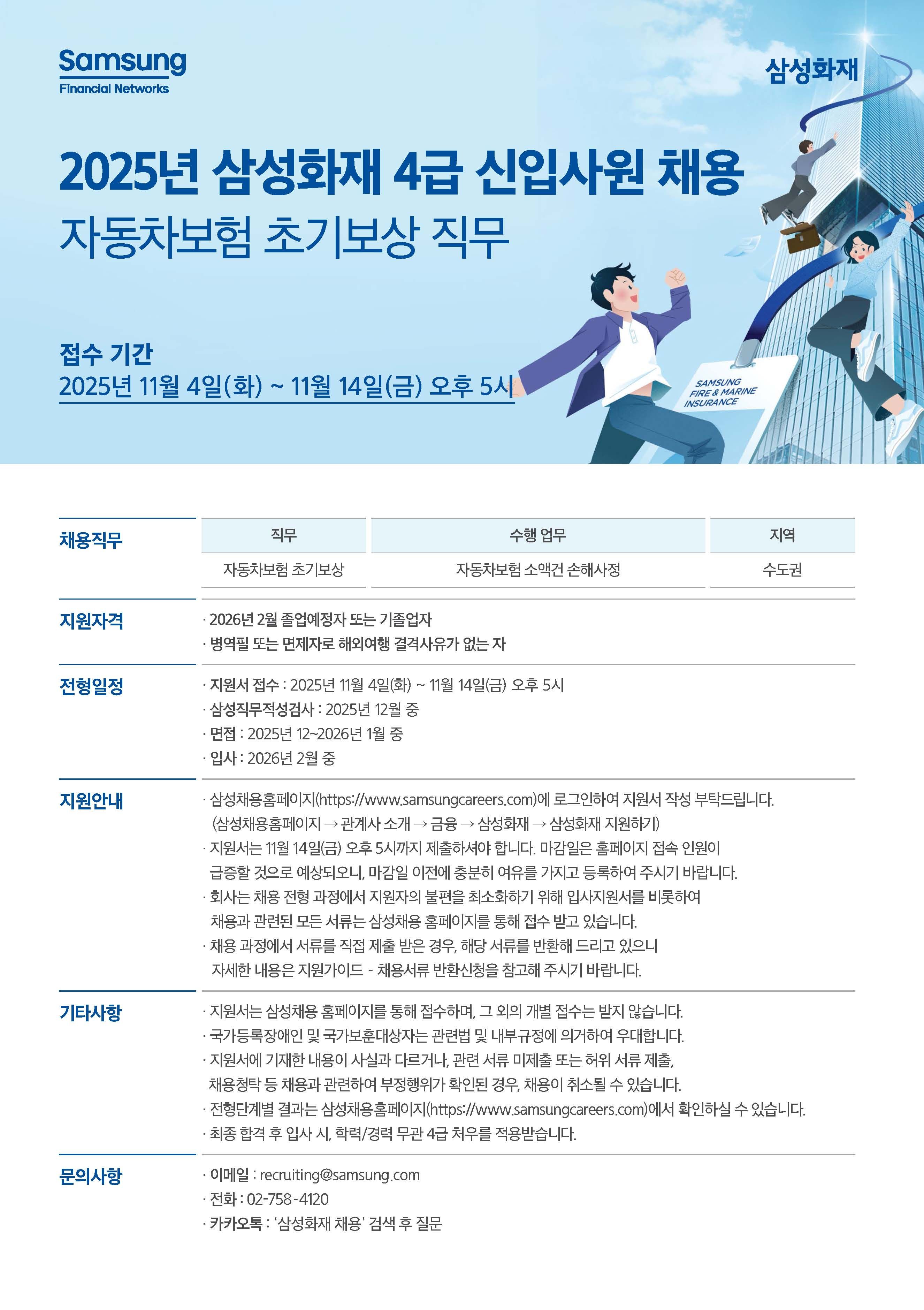 삼성화재 2025년 신입사원 채용 공고 (초기 보상 직무)   채용 정보  직무: 자동차보험 초기보상 수행 업무: 자동차보험 손해액 손해 사정 지역: 수도권    지원 자격 및 전형 일정  지원 자격: 2026년 2월 졸업 예정자 또는 기졸업자 병역필 또는 면제자로 해외여행 결격 사유가 없는 자 지원서 접수: 2025년 11월 4일(화) ~ 11월 14일(금) 오후 5시 삼성 직무적성검사: 2025년 12월 중 면접: 2025년 12월 ~ 2026년 1월 중 입사: 2026년 2월 중    지원 안내  지원서 작성: 삼성 채용 홈페이지([https://www.samsungcareers.com](https://www.samsungcareers.com))에 로그인하여 지원서 작성 바랍니다. (삼성 채용 홈페이지 $\to$ 관계사 소개 $\to$ 금융 $\to$ 삼성화재 $\to$ 삼성화재 지원하기) 지원 마감: 11월 14일(금) 오후 5시까지 제출해야 합니다. 마감일에는 접속 인원이 많아 지원이 어려울 수 있으니 미리미리 여유를 가지고 제출하여 주시기 바랍니다. 주의 사항: 회사는 채용 과정에서 지원자의 불편을 해소하고 공정히 심사하기 위해 입사 지원서를 비롯하여 채용과 관련된 모든 서류는 삼성 채용 홈페이지를 통해 접수받고 있습니다. 제출 관련: 채용 과정에서 서류를 제출 받은 경우, 해당 서류를 반환해 드리고 있으니 자세한 내용은 지원 가이드 채용 서류 반환 신청을 참고해 주시기 바랍니다.    기타 사항  지원서: 지원서는 삼성 채용 홈페이지를 통해 접수하며, 그 외의 개별 접수는 받지 않습니다. 국가 보훈: 국가 등록 장애인 및 국가보훈 대상자는 관련 법 및 내부 규정에 의거하여 우대합니다. 서류 제출: 지원서에 기재한 내용이 사실과 다르거나 관련 서류 미제출 또는 허위 서류 제출, 채용 청탁 등 채용과 관련하여 부정행위가 확인된 경우, 채용이 취소될 수 있습니다. 전형 단계: 전형 단계별 결과는 삼성 채용 홈페이지([https://www.samsungcareers.com](https://www.samsungcareers.com))에서 확인할 수 있습니다. 학력/경력: 최종 합격 후 입사 시 학력/경력 관련 2년 차우를 적용 받습니다.    문의처  이메일: recruiting@samsung.com 전화: 027584120 카카오톡: '삼성화재 채용' 검색 후 질문