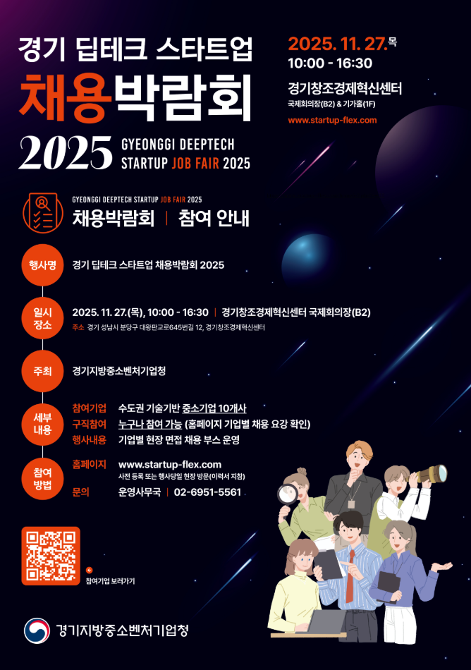 경기 딥테크 스타트업 채용박람회 2025 GYEONGGI DEEPTECH STARTUP JOB FAIR 2025  2025. 11. 27. (목) 10:00 16:30  경기창조경제혁신센터 국제회의장(B2) & 기가홀(1F) [www.startupflex.com](https://www.startupflex.com)    채용박람회 참여 안내  구분 내용 행사명 경기 딥테크 스타트업 채용박람회 2025 일시 2025. 11. 27. (목), 10:00 16:30 장소 경기창조경제혁신센터 국제회의장(B2) 주소 경기 성남시 분당구 대왕판교로645번길 12, 경기창조경제혁신센터 주최 경기지방중소벤처기업청 참여기업 수도권 기술기반 중소기업 10개사 세부 내용 구직 참여 누구나 참여 가능 (홈페이지 기업별 채용 요강 확인!) 행사내용 기업별 현장 면접 부스 운영 홈페이지 [www.startupflex.com](https://www.startupflex.com) 참여 방법 사전 등록 또는 행사 당일 현장 방문(이력서 지참) 문의 운영사무국 0269515561    참여기업 보러가기 경기지방중소벤처기업청