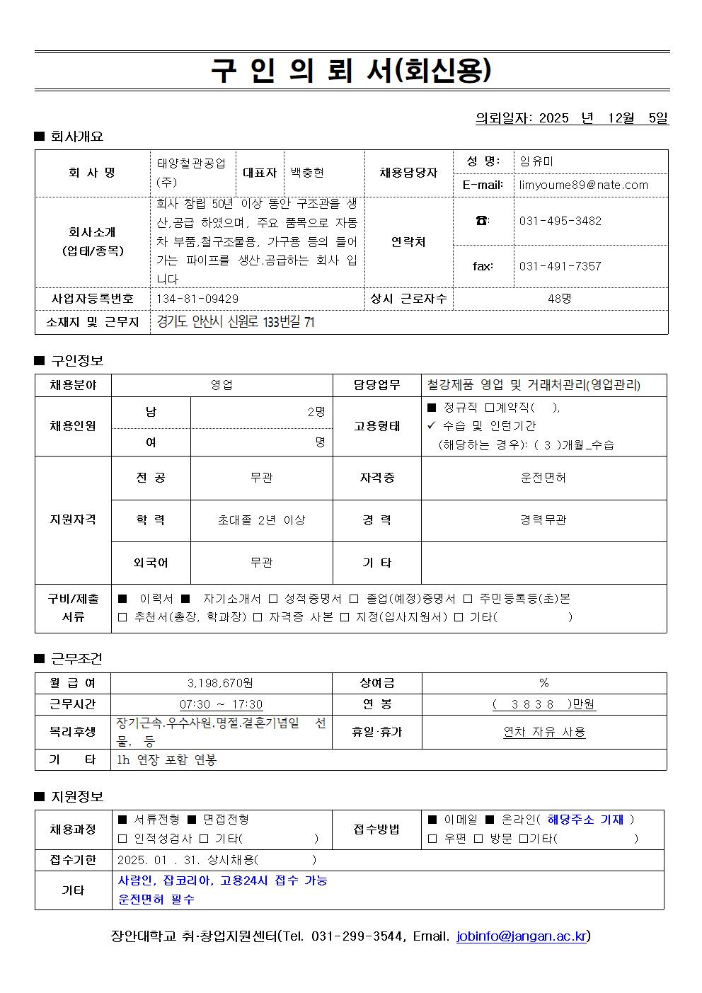구인의뢰서 (회신용)  의뢰일자: 2025 년 12 월 5 일  회사개요  구분 내용  회사명 태양광국관광업 (주) 대표자 백광춘 회사소개 (업태/종목) 회사 창립 50년 이상 동안 관광 관련 생산 공급 하였으며, 주요 품목으로 자동차 부품, 철강 구조물, 가구류 등의 들어가는 파이프를 생산 공급하는 회사입니다. 사업자등록번호 134-81-09429 소재지 및 근무지 경기도 안산시 신원로 133번길 71 성명 임유미 E-mail limyoume89@nate.com 전화 031-495-3482 연락처 fax 031-491-7357 상시 근로자수 48 명    📋 구인정보  구분 내용  채용분야 영업 담당업무 철강제품 영업 및 거래처관리(영업관리) 채용인원 남 2명, 여 명 고용형태 정규직 계약직 ( ), / 수습 및 인턴기간 ( 3개월 수습 ) (해당하는 경우) 전공 무관 자격증 운전면허 지원자격 학력: 초대졸 2년 이상, 경력: 경력 무관, 기타: 외국어 무관  근무조건  구분 내용  월 급여 3,198,670 원 상여금 연봉 ( 3,838 ) 만원 근무시간 07:30 ~ 17:30 복리후생 장기근속, 우수사원, 병가/결혼 기념일, 선물 등 휴무 휴가 연차, 자유 사용 기타 1h 연장근무  지원정보  구분 내용  채용과정 ✅ 서류전형, ✅ 면접전형 / 인적성검사 ( ) 기타 ( ) 접수기간 2025. 01. 31. 상시채용 ( ) 접수방법 ✅ 이메일 온라인 ( 해당 주소 기재 ) ( ) 우편 ( ) 방문 ( ) 기타 ( ) 구비/제출서류 ✅ 이력서 ✅ 자기소개서 ✅ 성적증명서 ✅ 졸업(예정)증명서 ✅ 주민등록등(초)본 ✅ 추천서(총장, 학과장) ✅ 자격증 사본 ✅ 경력(실습)증명서 ✅ 기타 ( ) 기타 시험연봉, 상저임금, 고용24시 접수 가능 / 운전면허 필수   대학 취업지원센터 (Tel. 031-299-3544, Email. jobinfo@janga.ac.kr)