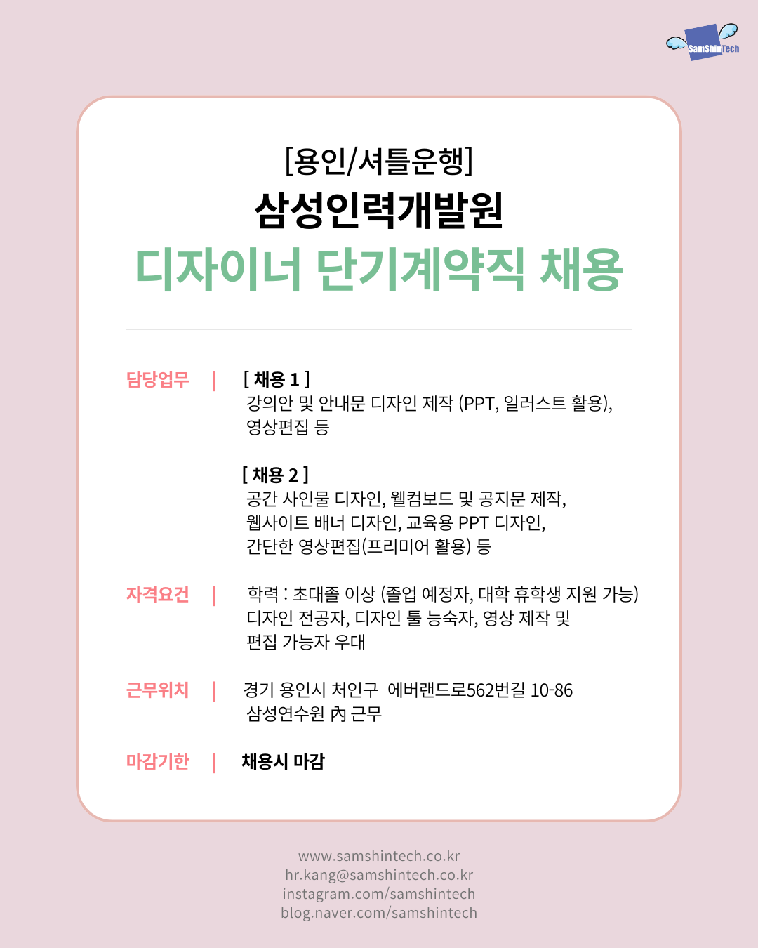  [용인/사틀운행]  삼성인력개발원  디자이너 단기계약직 채용  담당업무   [채용 1] 강의안 및 안내문 디자인 제작 (PPT, 일러스트 활용), 영상편집 등  [채용 2] 공간 사인물 디자인, 웰컴보드 및 공지문 제작, 웹사이트 배너 디자인, 교육용 PPT 디자인, 간단한 영상편집(프리미어 활용) 등  자격요건  학력: 초대졸 이상 (졸업 예정자, 대학 휴학생 지원 가능) 디자인 전공자, 디자인 툴 능숙자, 영상 제작 및 편집 가능자 우대  근무위치  경기 용인시 처인구 에버랜드로562번길 10-86 삼성연수원 內 근무  마감기한  채용 시 마감   www.samsintech.co.kr  hr.kang@samsintech.co.kr  instagram.com/samsintech  blog.naver.com/samsintech