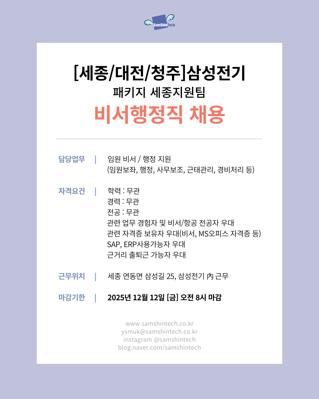 [세종/대전/청주] 삼성전기 패키지지원팀 비서행정직 채용  구분 내용  담당업무 임원 비서/행정 지원(임원 보좌, 행정, 사무 보조, 근태 관리, 경비 처리 등) 자격요건 학력: 무관경력: 무관전공: 무관관련 업무 경험자 및 비서/항공 전공자 우대관련 자격증 보유자 우대(비서, MS 오피스 자격증 등)SAP, ERP 사용 가능자 우대근거리 출퇴근 가능자 우대 근무위치 세종 연동면 삼성길 25, 삼성전기 內 근무 마감기한 2025년 12월 12일 [금] 오전 8시 마감   www.samshtech.co.kr ysmuk@samshtech.co.kr instagram @samshtech blog.naver.com/samshtech