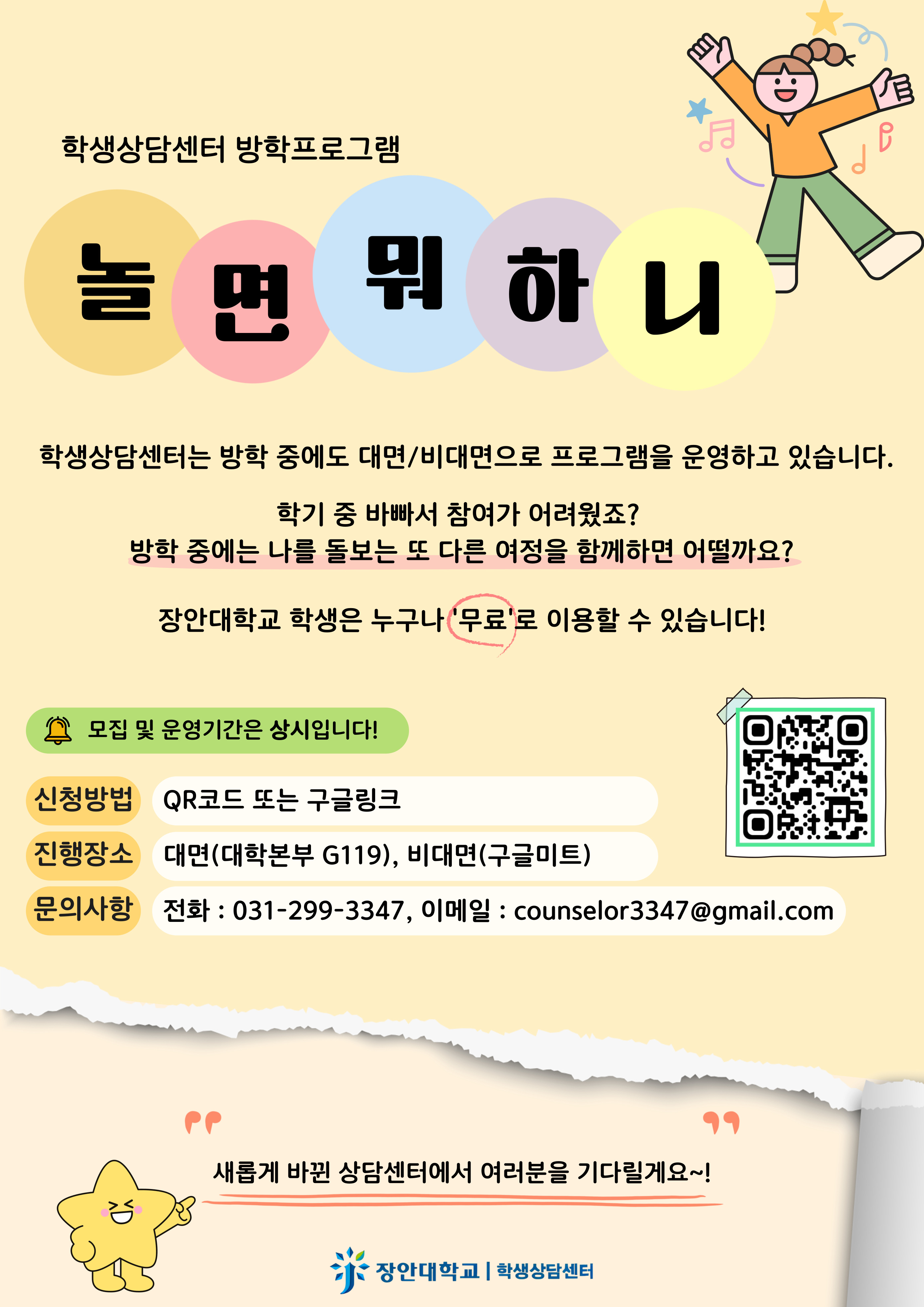 학생상담센터 방학 프로그램: 놀면 뭐 하니  학생상담센터는 방학 중에도 대면/비대면으로 프로그램을 운영하고 있습니다.  학기 중 바빠서 참여가 어려웠죠? 방학 중에는 나를 돌보는 또 다른 여정을 함께하면 어떨까요?  장안대학교 학생은 누구나 '무료'로 이용할 수 있습니다!   프로그램 참여 정보  모집 및 운영 기간은 상시입니다! 신청 방법: QR코드 또는 구글링크 진행 장소: 대면: 대학본부 G119 비대면: 구글미트(Google Meet) 문의 사항: 전화: 031-299-3347 이메일: counselor3347@gmail.com   "새롭게 바뀐 상담센터에서 여러분을 기다릴게요~!"  장안대학교 학생상담센터