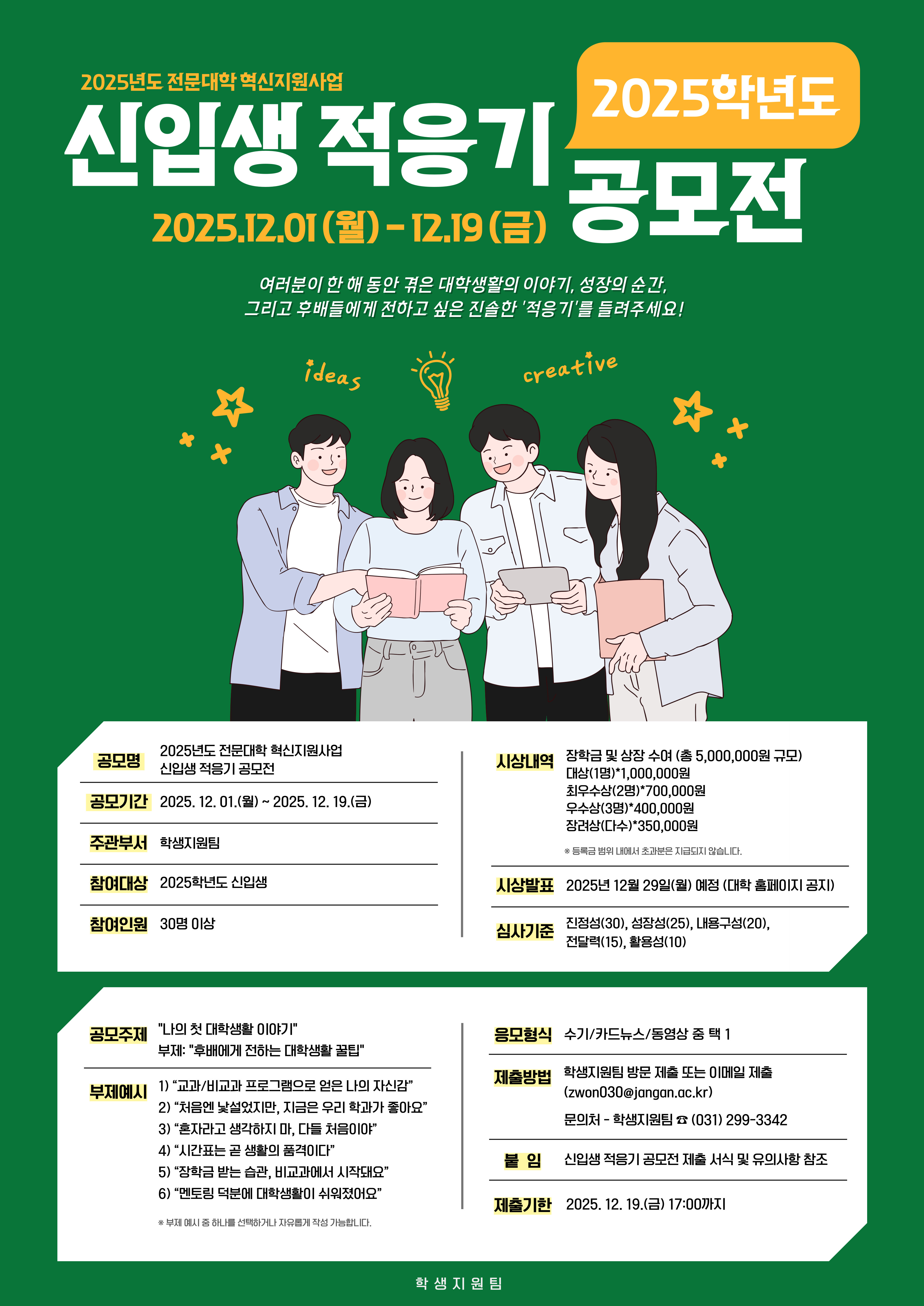 2025년도 전문대학 혁신지원사업 신입생 적응기 공모전 2025학년도 2025.12.01.(월) - 12.19.(금)  여러분이 한 해 동안 겪은 대학생활의 이야기, 성장의 순간, 그리고 후배들에게 전해주고 싶은 진솔한 '적응기'를 들려주세요!  공모명 2025년도 전문대학 혁신지원사업 신입생 적응기 공모전 시상 내역 장학금 및 상장 수여 (총 5,000,000원 규모)  공모기간 2025. 12. 01.(월) ~ 2025. 12. 19.(금) 대상(1명) 1,000,000원 주관부서 학생지원팀 최우수상(2명) 700,000원 참여대상 2025학년도 신입생 우수상(4명) 500,000원 참여인원 30명 이상 장려상(다수) 350,000원  ※ 수상 인원 및 규모는 변동될 수 있습니다.  공모주제 "나의 첫 대학생활 이야기" 시상발표 2025년 12월 29일(월) (예정, 홈페이지 공지)  부제: "후배에게 전하는 대학생활 꿀팁" 심사기준 진정성(30), 성공(25), 내용구성(20), 전달력(15), 활용성(10) 부제예시 1) 교과/비교과 프로그램으로 얻은 '나의 자신감' 응모형식 수기/카드뉴스/동영상 중 택 1 2) '처음엔 낯설었지만, 지금은 우리 학과가 좋아요' 제출방법 학생지원팀 방문 제출 또는 이메일 제출 (jwon03@jongon.ac.kr) 3) '졸업하고 싶다고 생각하지 마, 다들 처음이야!' 문의처 학생지원팀 ☎ 031) 299-3342 4) '시간표는 곧 생활의 꿀격' 5) '장학금 받는 꿀팁, 비교과에서 시작돼요' 📌 필수 신입생 적응기 공모전 제출 서식 및 유의사항 참조 6) '새내기의 여러분께 [대학생활]을 쉬이 알려줍니다' 제출기한 2025. 12. 19.(금) 17:00까지  ※ 부제 예시 이외에 자신만의 진솔한 이야기를 자유롭게 담아냅니다.  학생지원팀