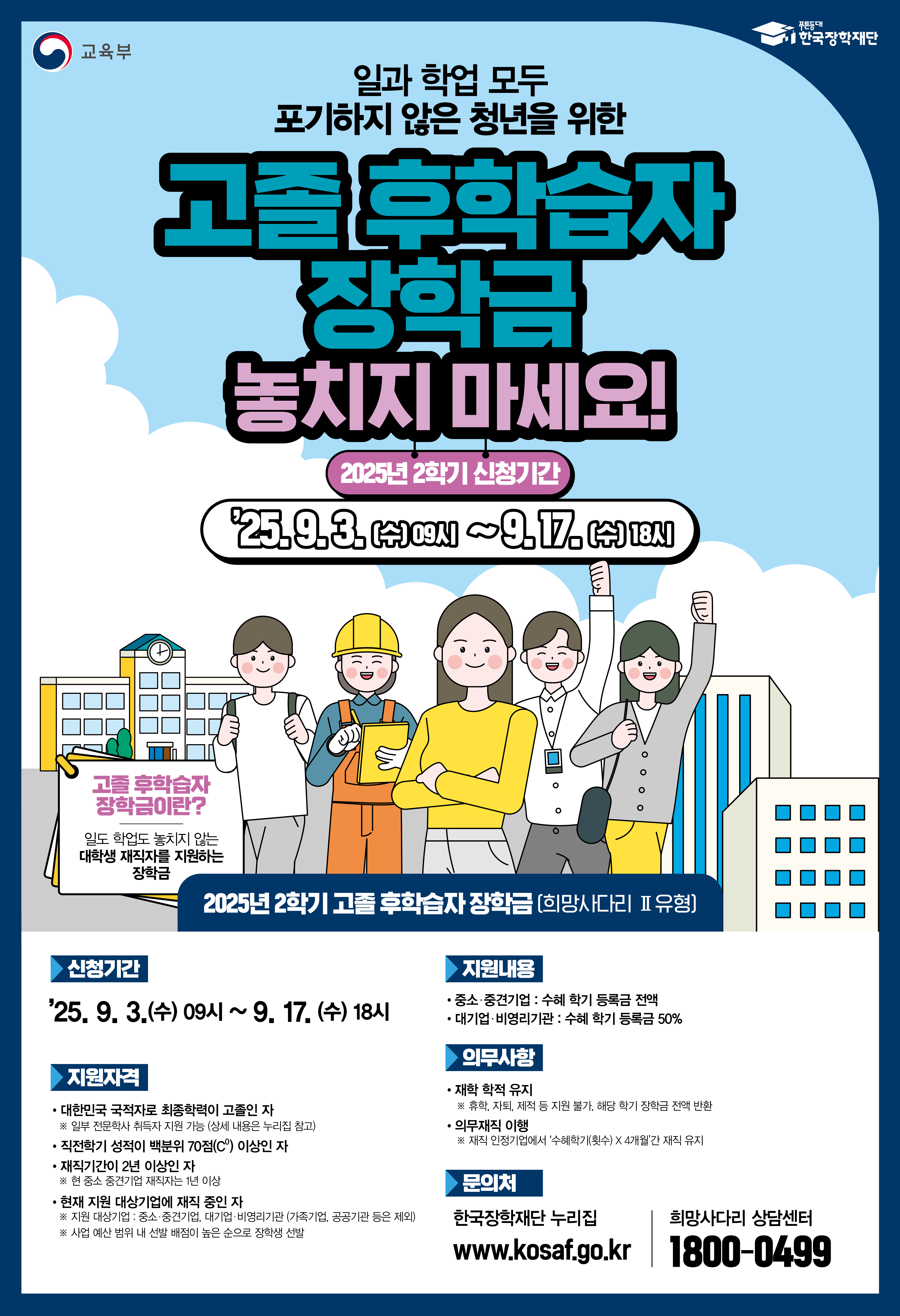 교육부 | 한국장학재단  일과 학업 모두 포기하지 않은 청년을 위한 고졸 후학습자 장학금 놓치지 마세요!  2025년 2학기 신청기간  '25. 9. 3. (수) 09시 ~ 9. 17. (수) 18시  고졸 후학습자 장학금이란? 일도 학업도 놓지 않는 대학생 재직자를 지원하는 장학금  2025년 2학기 고졸 후학습자 장학금 (희망사다리 Ⅱ 유형)  신청기간 '25. 9. 3. (수) 09시 ~ 9. 17. (수) 18시  지원자격 대한민국 국적자로 최종학력이 고졸인 자 재직기간이 2년 이상인 자 (심사일 기준) 직전 학기 성적이 백점 만점의 70점 이상인 자 (신·편입생은 성적 기준 미적용) 직전 학기에 6학점 이상 이수한 자 (졸업 학기 및 기타 예외 사유에 따라 기준 상이) 현재 재직기업에 재직 중인 자 재직 인정 기업: 중소·중견기업, 대기업, 비영리기관(비영리법인, 비영리단체 등 비사업자) 재직 제한 기업: 소속 기업에 취업된 경우 지원 불가 재직 제한: 유흥, 도박, 사행, 불건전업종 등 제외  지원내용 중소·중견기업: 수혜 학기 등록금 전액 대기업·비영리기관: 수혜 학기 등록금 50%  의무사항 재학 학적 유지: 수혜 학기 중 휴학, 자퇴 등 학적 변동 시 장학금 전액 반환 의무 재직: 재직 인정 기업에 수혜 학기 수 x 4$개월간 재직 유지  문의처 한국장학재단 누리집 (www.kosaf.go.kr) 희망사다리 상담센터 1800-0499